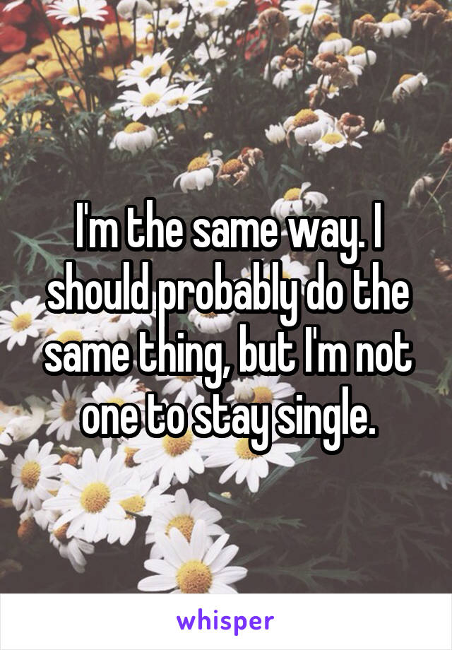 I'm the same way. I should probably do the same thing, but I'm not one to stay single.