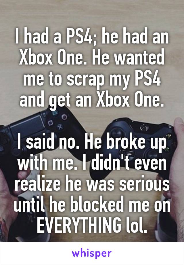 I had a PS4; he had an Xbox One. He wanted me to scrap my PS4 and get an Xbox One.

I said no. He broke up with me. I didn't even realize he was serious until he blocked me on EVERYTHING lol.