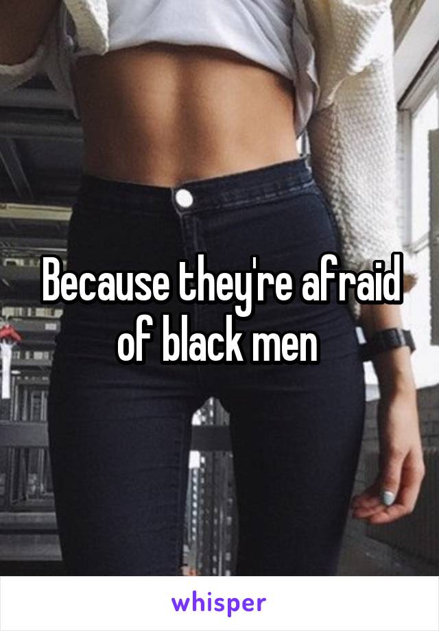 Because they're afraid of black men 