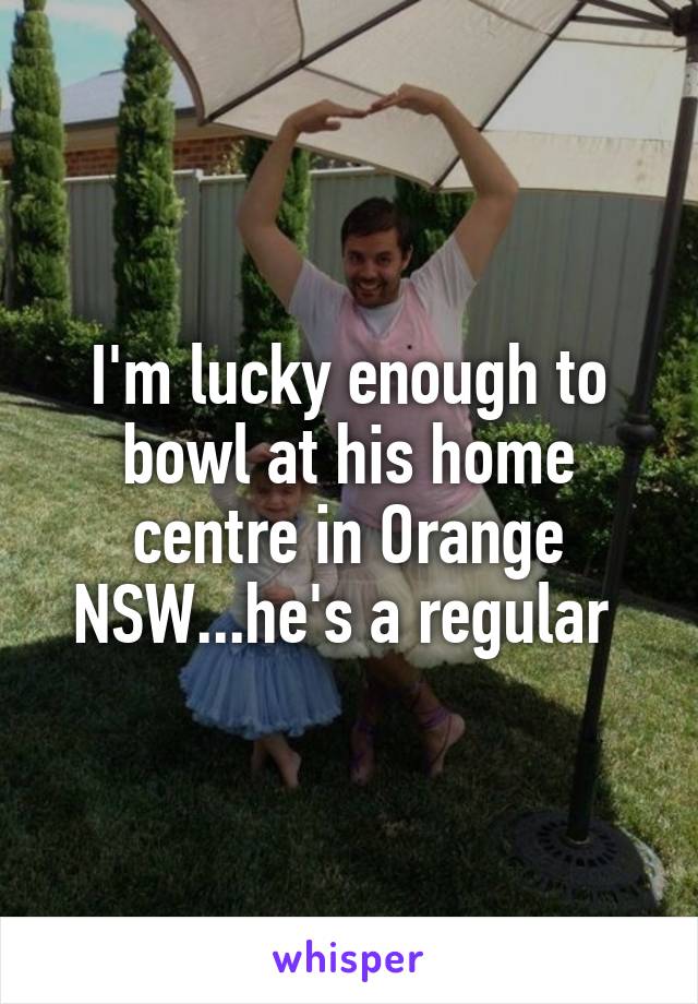 I'm lucky enough to bowl at his home centre in Orange NSW...he's a regular 