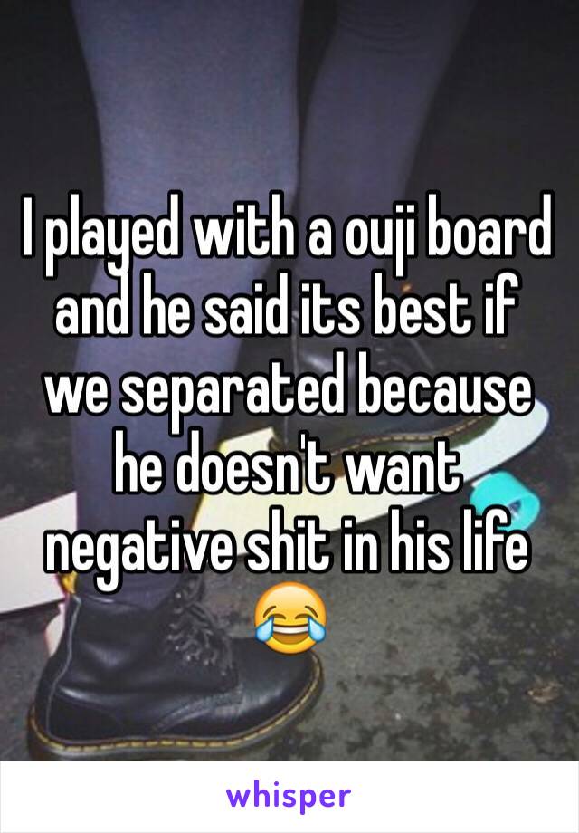 I played with a ouji board and he said its best if we separated because he doesn't want negative shit in his life 😂 