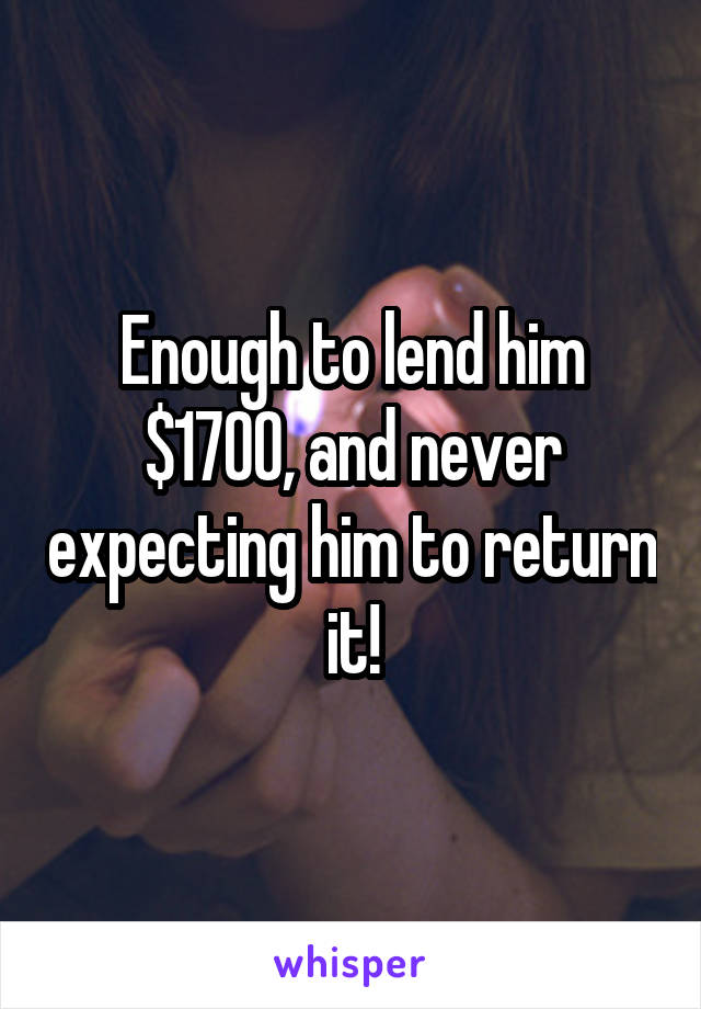 Enough to lend him $1700, and never expecting him to return it!