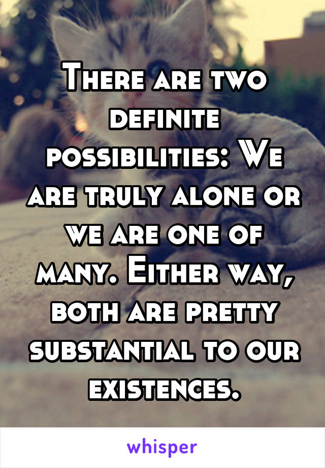 There are two definite possibilities: We are truly alone or we are one of many. Either way, both are pretty substantial to our existences.