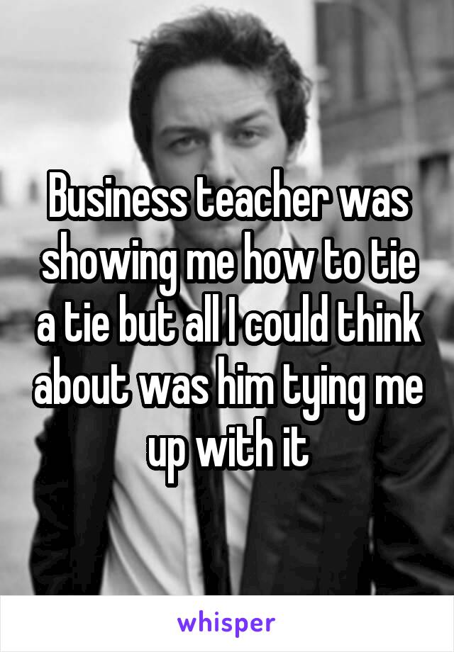 Business teacher was showing me how to tie a tie but all I could think about was him tying me up with it
