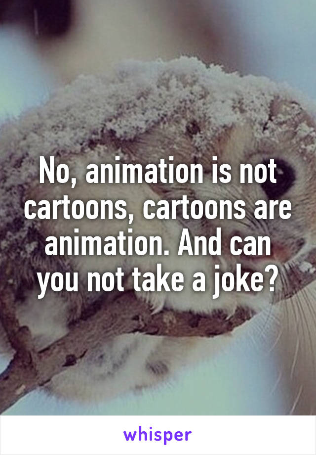 No, animation is not cartoons, cartoons are animation. And can you not take a joke?