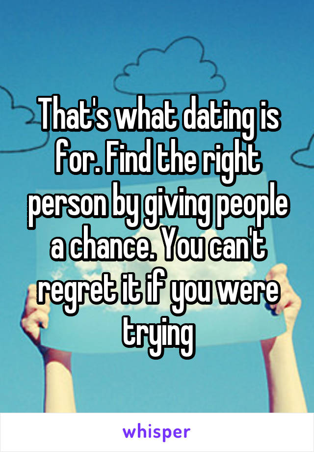 That's what dating is for. Find the right person by giving people a chance. You can't regret it if you were trying
