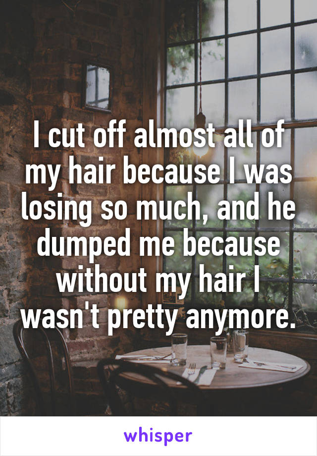 I cut off almost all of my hair because I was losing so much, and he dumped me because without my hair I wasn't pretty anymore.
