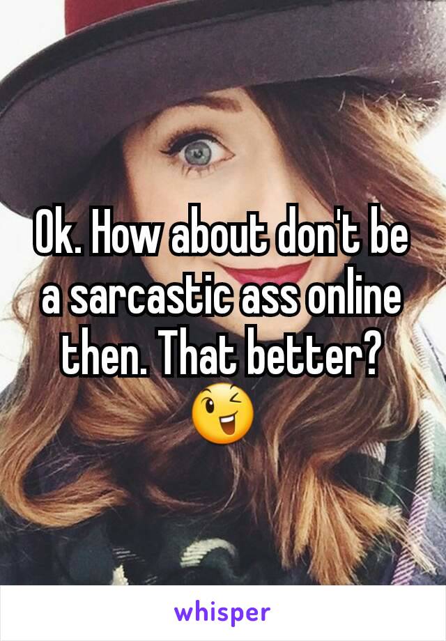 Ok. How about don't be a sarcastic ass online then. That better? 😉