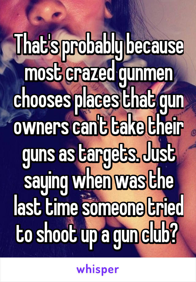 That's probably because most crazed gunmen chooses places that gun owners can't take their guns as targets. Just saying when was the last time someone tried to shoot up a gun club? 