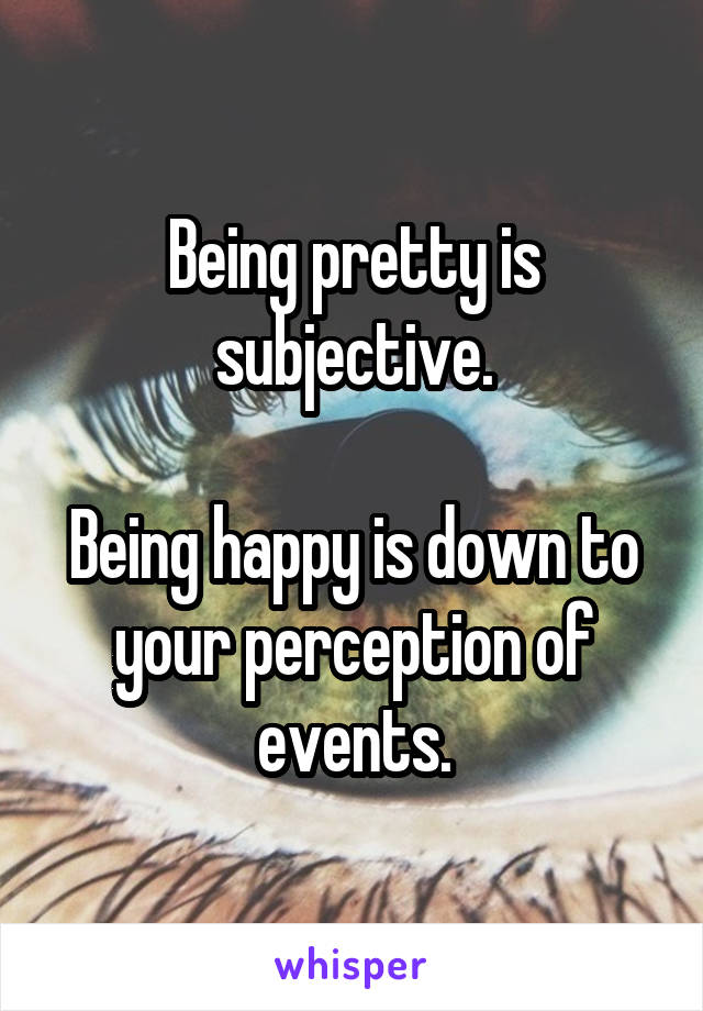 Being pretty is subjective.

Being happy is down to your perception of events.