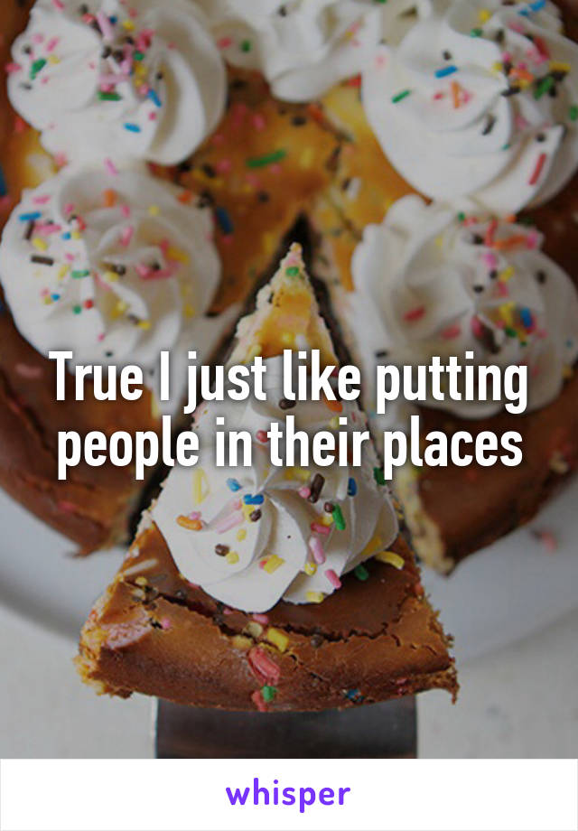 True I just like putting people in their places