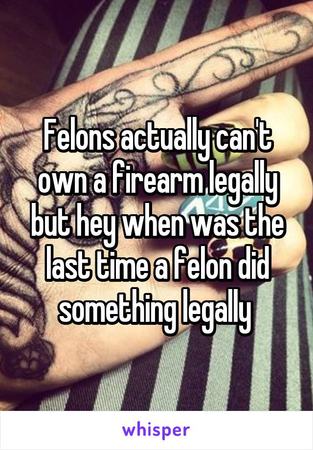 Felons actually can't own a firearm legally but hey when was the last time a felon did something legally 