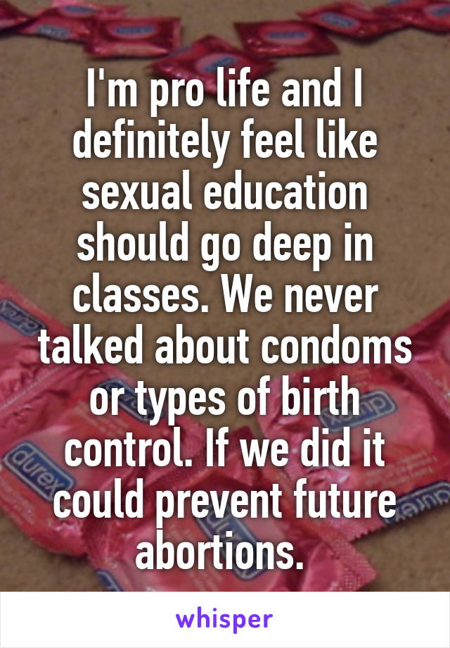 I'm pro life and I definitely feel like sexual education should go deep in classes. We never talked about condoms or types of birth control. If we did it could prevent future abortions. 