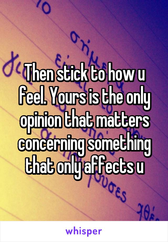 Then stick to how u feel. Yours is the only opinion that matters concerning something that only affects u