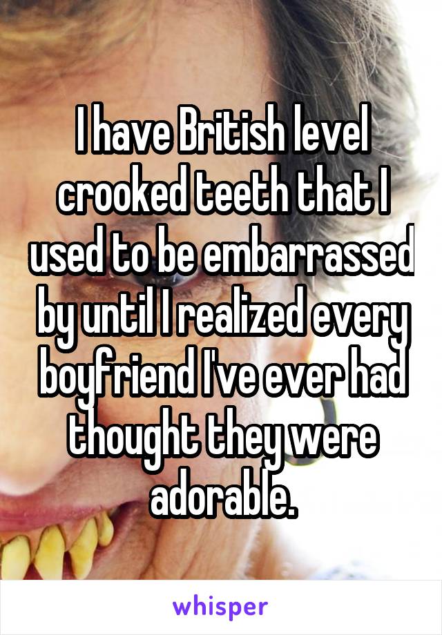 I have British level crooked teeth that I used to be embarrassed by until I realized every boyfriend I've ever had thought they were adorable.