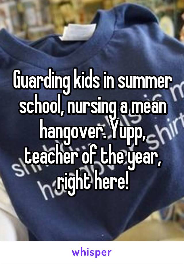 Guarding kids in summer school, nursing a mean hangover. Yupp, teacher of the year, right here!