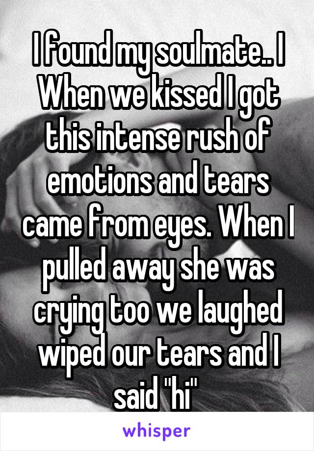 I found my soulmate.. I When we kissed I got this intense rush of emotions and tears came from eyes. When I pulled away she was crying too we laughed wiped our tears and I said "hi" 
