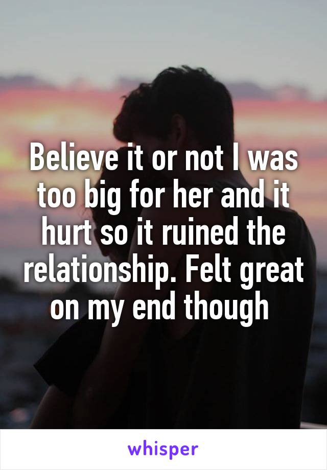 Believe it or not I was too big for her and it hurt so it ruined the relationship. Felt great on my end though 