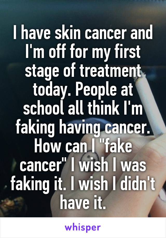 I have skin cancer and I'm off for my first stage of treatment today. People at school all think I'm faking having cancer. How can I "fake cancer" I wish I was faking it. I wish I didn't have it.