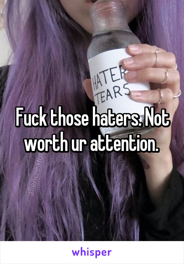 Fuck those haters. Not worth ur attention. 