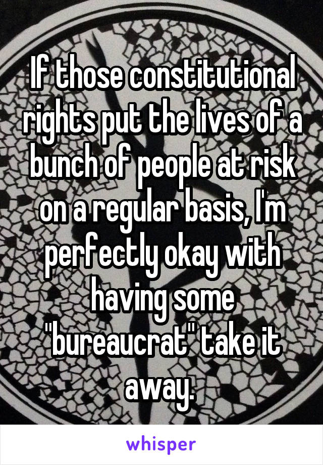 If those constitutional rights put the lives of a bunch of people at risk on a regular basis, I'm perfectly okay with having some "bureaucrat" take it away. 