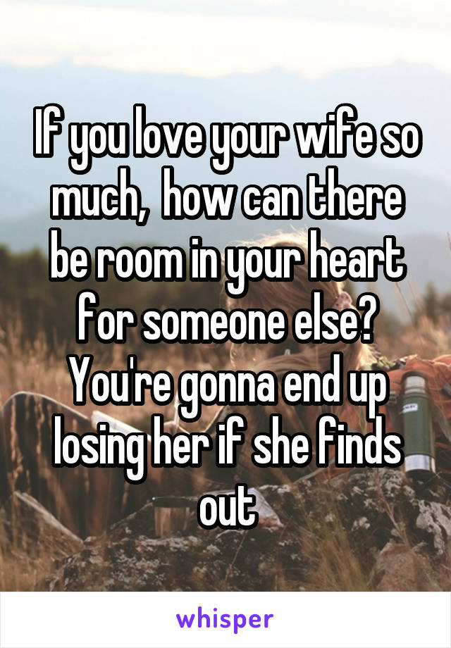 If you love your wife so much,  how can there be room in your heart for someone else? You're gonna end up losing her if she finds out