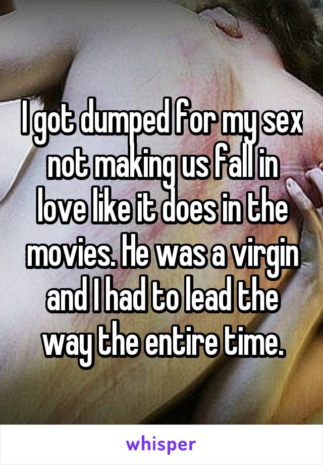I got dumped for my sex not making us fall in love like it does in the movies. He was a virgin and I had to lead the way the entire time.