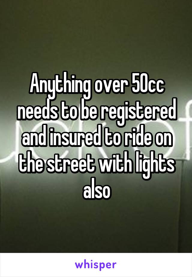 Anything over 50cc needs to be registered and insured to ride on the street with lights also