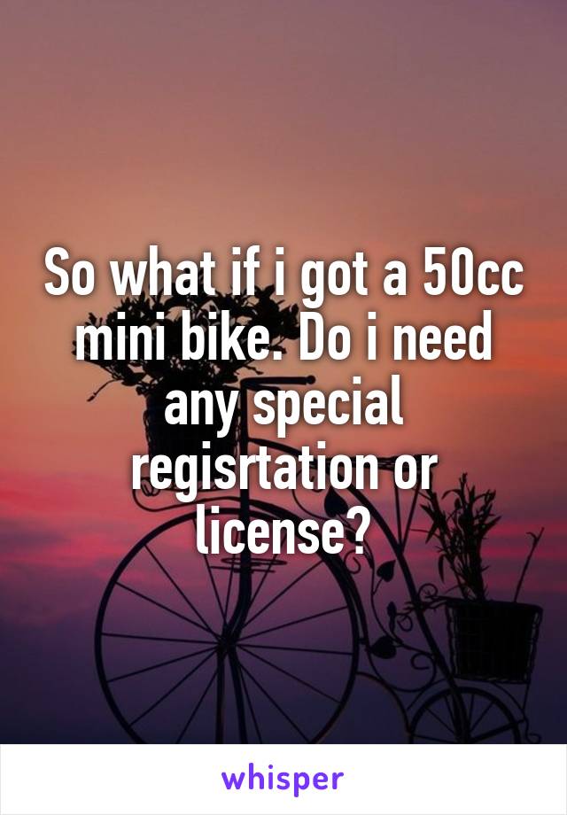 So what if i got a 50cc mini bike. Do i need any special regisrtation or license?