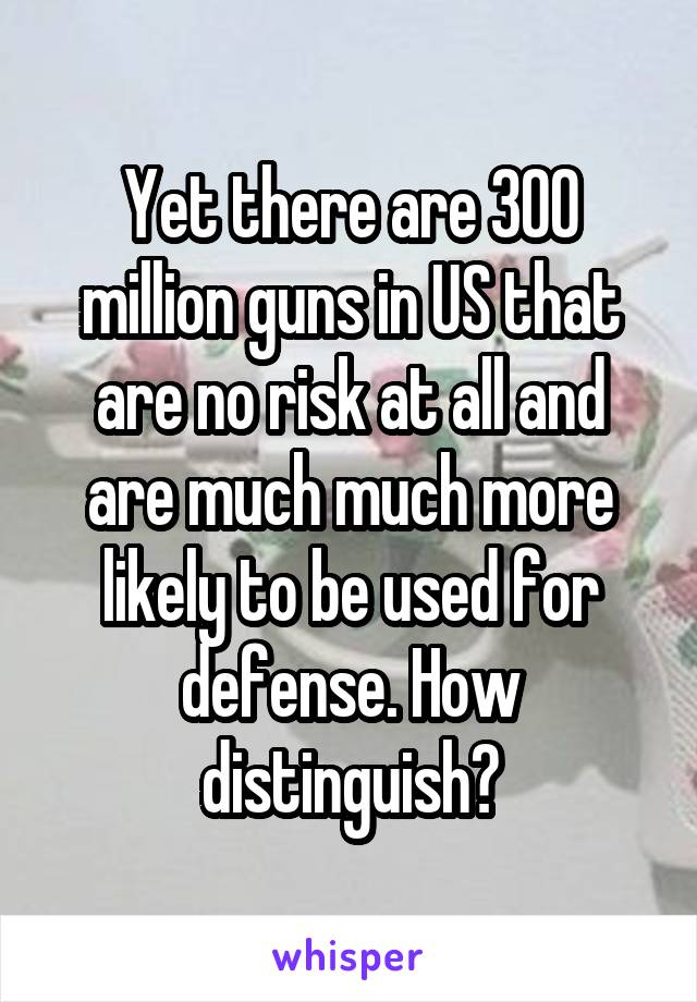 Yet there are 300 million guns in US that are no risk at all and are much much more likely to be used for defense. How distinguish?