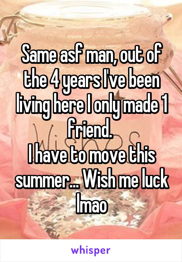 Same asf man, out of the 4 years I've been living here I only made 1 friend. 
I have to move this summer... Wish me luck lmao
