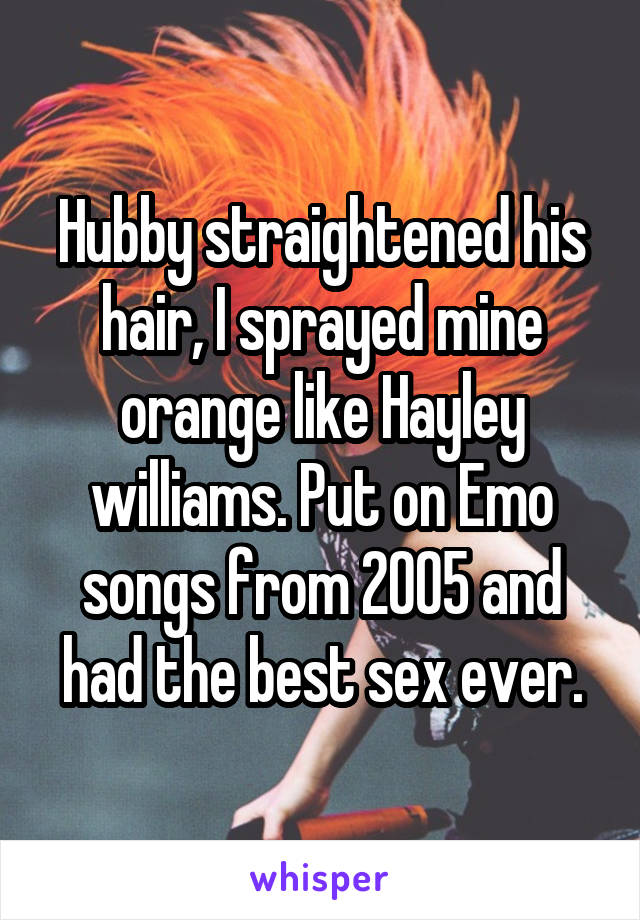 Hubby straightened his hair, I sprayed mine orange like Hayley williams. Put on Emo songs from 2005 and had the best sex ever.