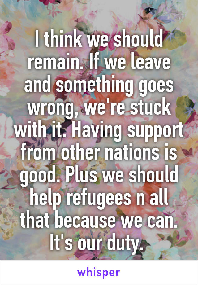 I think we should remain. If we leave and something goes wrong, we're stuck with it. Having support from other nations is good. Plus we should help refugees n all that because we can. It's our duty. 