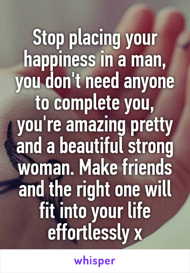 Stop placing your happiness in a man, you don't need anyone to complete you, you're amazing pretty and a beautiful strong woman. Make friends and the right one will fit into your life effortlessly x
