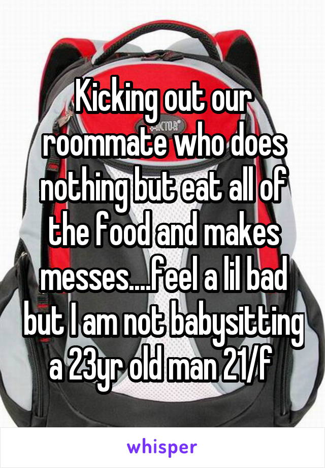 Kicking out our roommate who does nothing but eat all of the food and makes messes....feel a lil bad but I am not babysitting a 23yr old man 21/f 