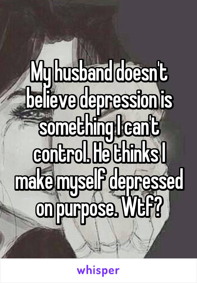 My husband doesn't believe depression is something I can't control. He thinks I make myself depressed on purpose. Wtf?