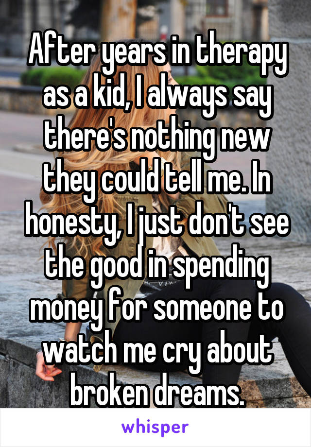 After years in therapy as a kid, I always say there's nothing new they could tell me. In honesty, I just don't see the good in spending money for someone to watch me cry about broken dreams.