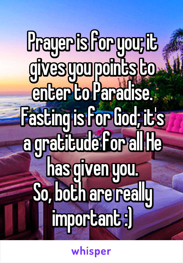 Prayer is for you; it gives you points to enter to Paradise.
Fasting is for God; it's a gratitude for all He has given you.
So, both are really important :)