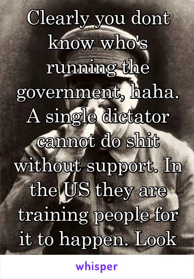 Clearly you dont know who's running the government, haha. A single dictator cannot do shit without support. In the US they are training people for it to happen. Look at fema camps.