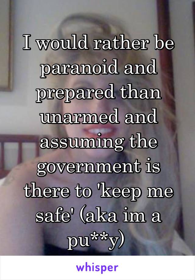 I would rather be paranoid and prepared than unarmed and assuming the government is there to 'keep me safe' (aka im a pu**y) 