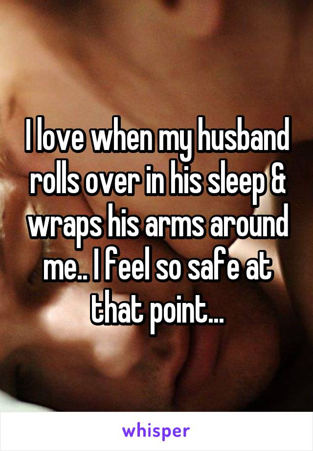 I love when my husband rolls over in his sleep & wraps his arms around me.. I feel so safe at that point...