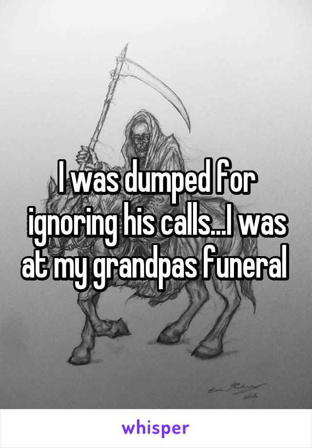 I was dumped for ignoring his calls...I was at my grandpas funeral 