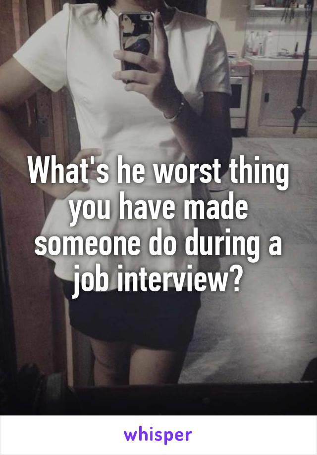 What's he worst thing you have made someone do during a job interview?