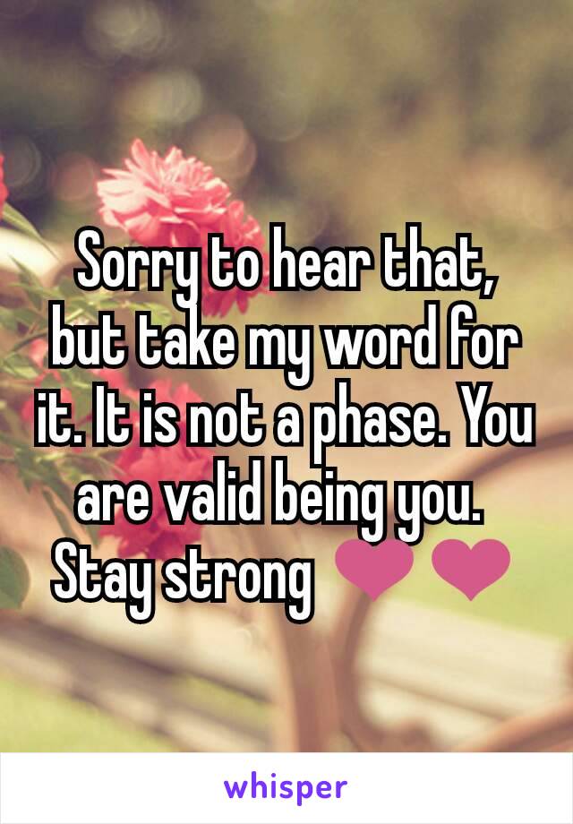 Sorry to hear that, but take my word for it. It is not a phase. You are valid being you. 
Stay strong ❤❤