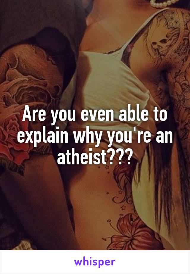 Are you even able to explain why you're an atheist???