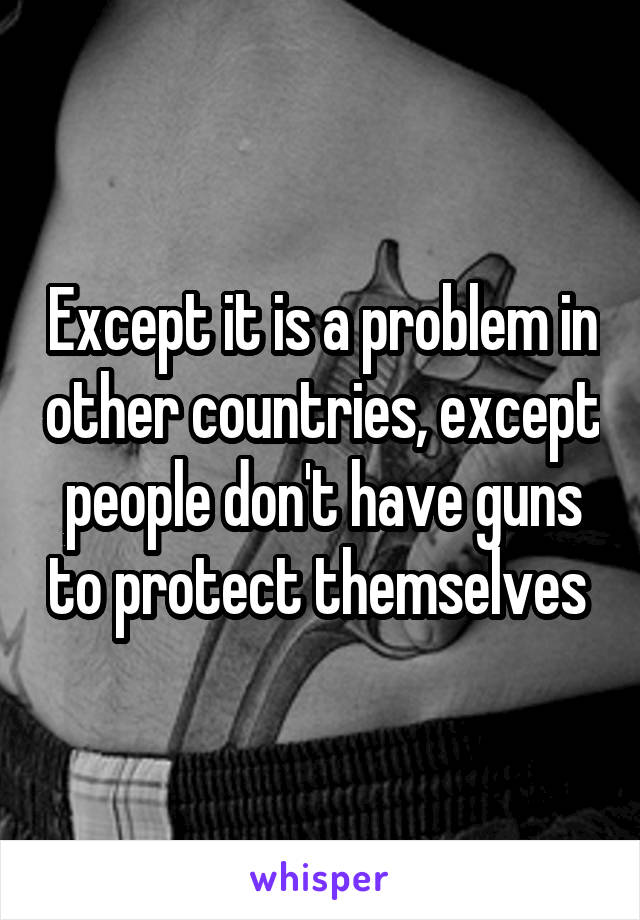 Except it is a problem in other countries, except people don't have guns to protect themselves 