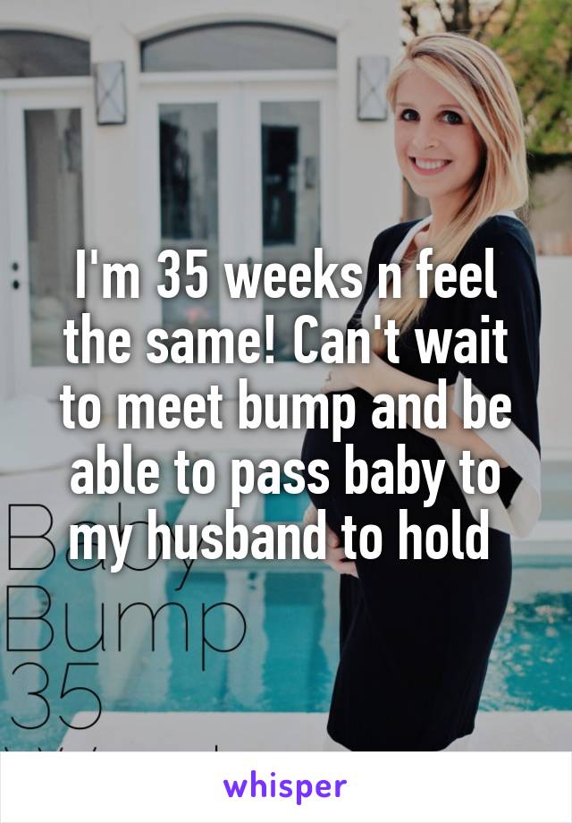 I'm 35 weeks n feel the same! Can't wait to meet bump and be able to pass baby to my husband to hold 