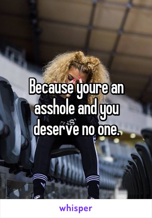 Because youre an asshole and you deserve no one.