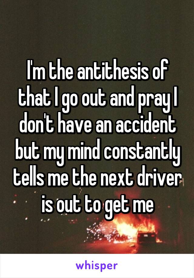 I'm the antithesis of that I go out and pray I don't have an accident but my mind constantly tells me the next driver is out to get me