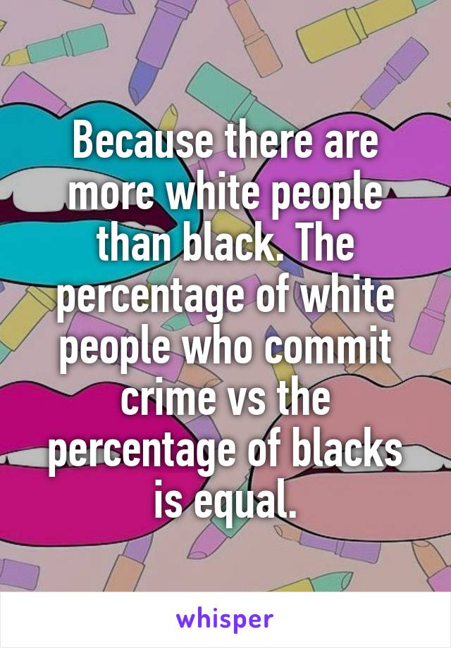 Because there are more white people than black. The percentage of white people who commit crime vs the percentage of blacks is equal.